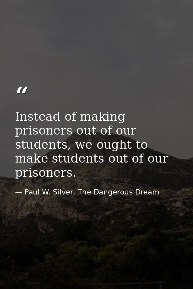 Instead of making prisoners out of our students, we ought to make students out of our prisoners. — Paul W. Silver, The Dangerous Dream