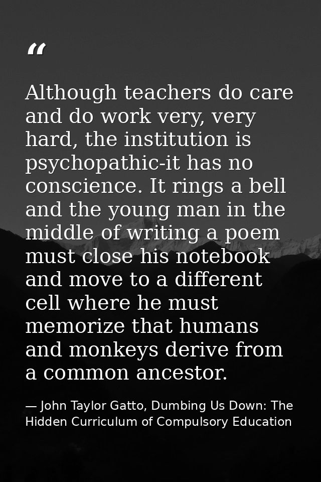 Although teachers do care and do work very, very hard, the institution is psychopathic-it has no conscience. It rings a  — John Taylor Gatto, Dumbing Us Down: The Hidden Curriculum of Compulsory Education