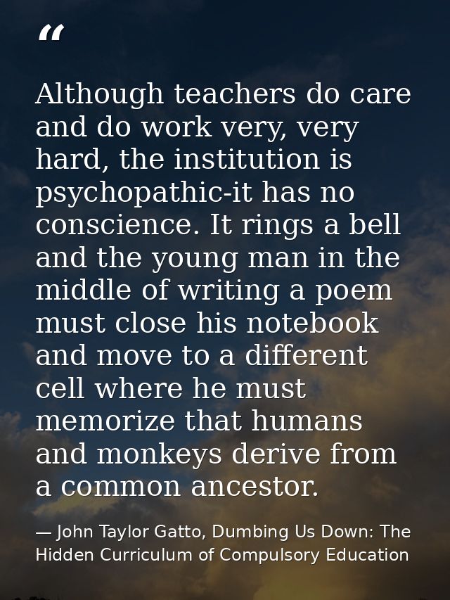 Although teachers do care and do work very, very hard, the institution is psychopathic-it has no conscience. It rings a  — John Taylor Gatto, Dumbing Us Down: The Hidden Curriculum of Compulsory Education