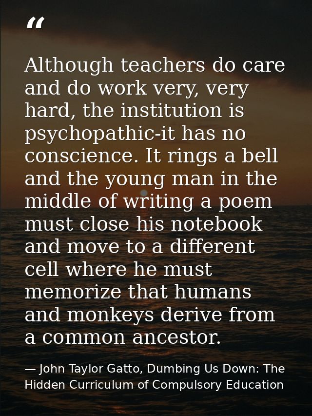 Although teachers do care and do work very, very hard, the institution is psychopathic-it has no conscience. It rings a  — John Taylor Gatto, Dumbing Us Down: The Hidden Curriculum of Compulsory Education