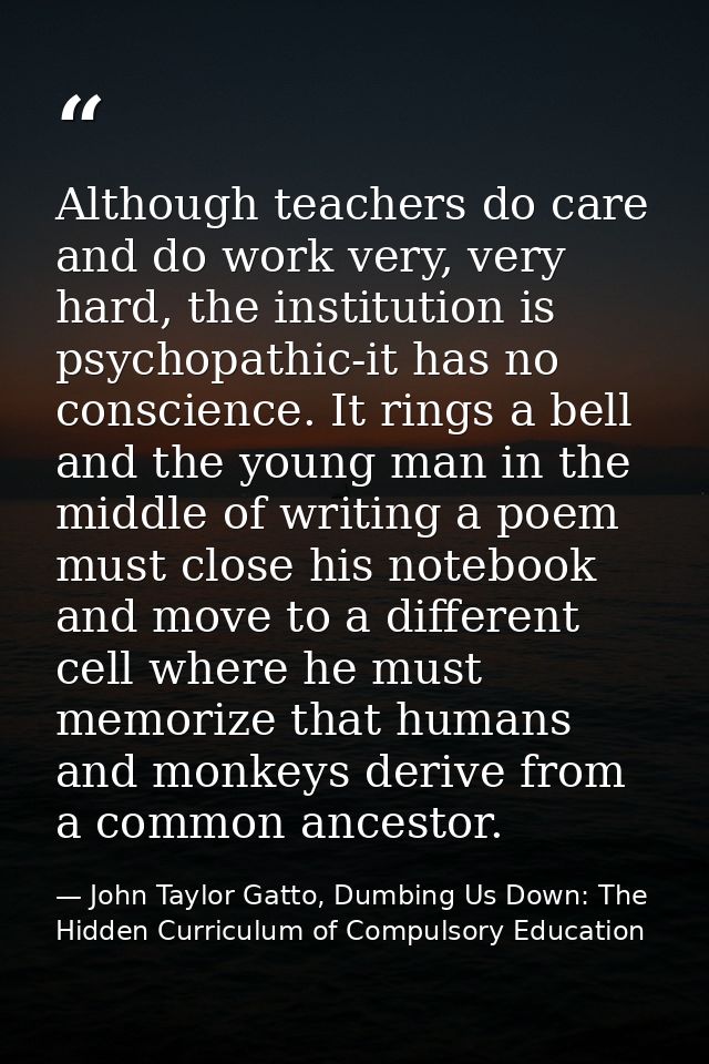 Although teachers do care and do work very, very hard, the institution is psychopathic-it has no conscience. It rings a  — John Taylor Gatto, Dumbing Us Down: The Hidden Curriculum of Compulsory Education