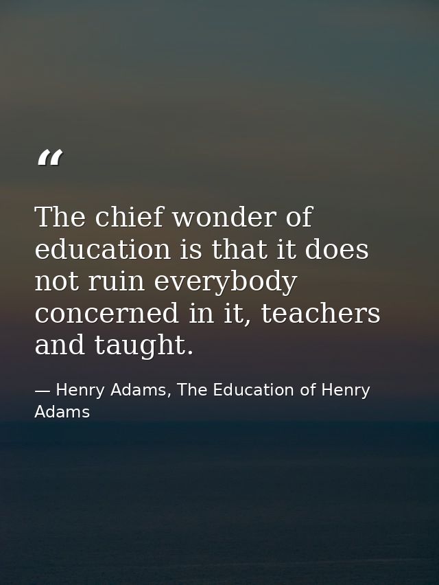 The chief wonder of education is that it does not ruin everybody concerned in it, teachers and taught. — Henry Adams, The Education of Henry Adams