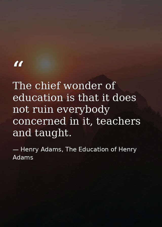 The chief wonder of education is that it does not ruin everybody concerned in it, teachers and taught. — Henry Adams, The Education of Henry Adams