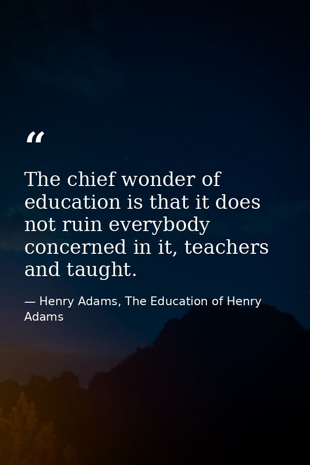 The chief wonder of education is that it does not ruin everybody concerned in it, teachers and taught. — Henry Adams, The Education of Henry Adams