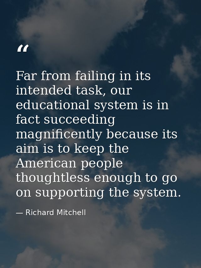 Far from failing in its intended task, our educational system is in fact succeeding magnificently because its aim is to  — Richard Mitchell