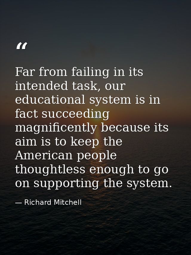 Far from failing in its intended task, our educational system is in fact succeeding magnificently because its aim is to  — Richard Mitchell