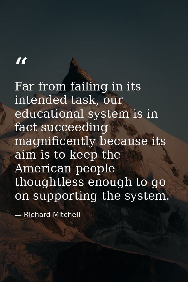 Far from failing in its intended task, our educational system is in fact succeeding magnificently because its aim is to  — Richard Mitchell