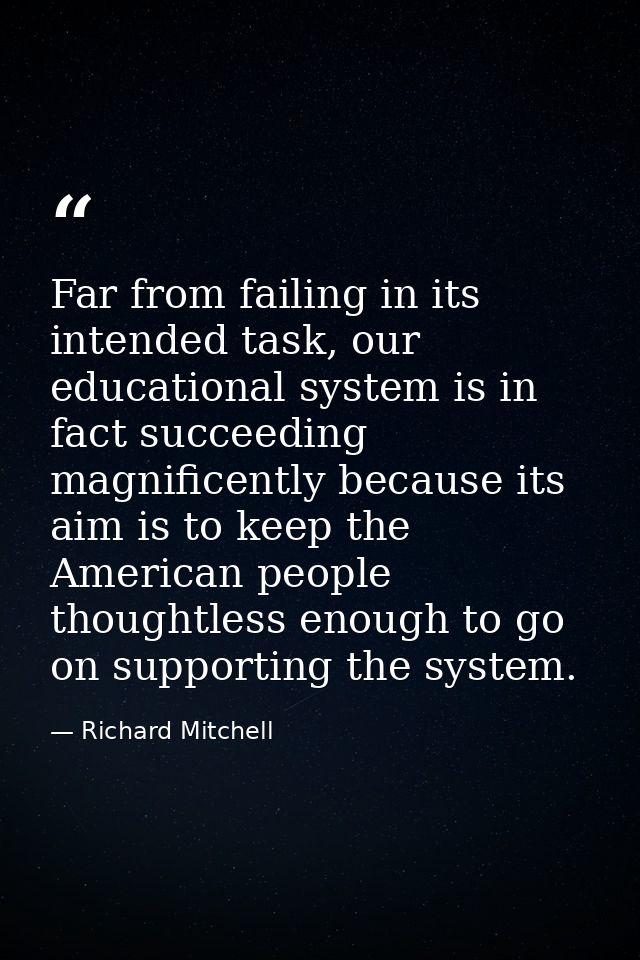 Far from failing in its intended task, our educational system is in fact succeeding magnificently because its aim is to  — Richard Mitchell