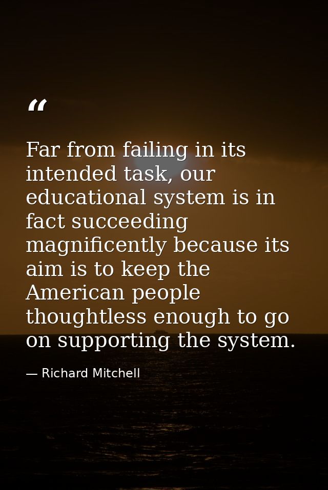 Far from failing in its intended task, our educational system is in fact succeeding magnificently because its aim is to  — Richard Mitchell