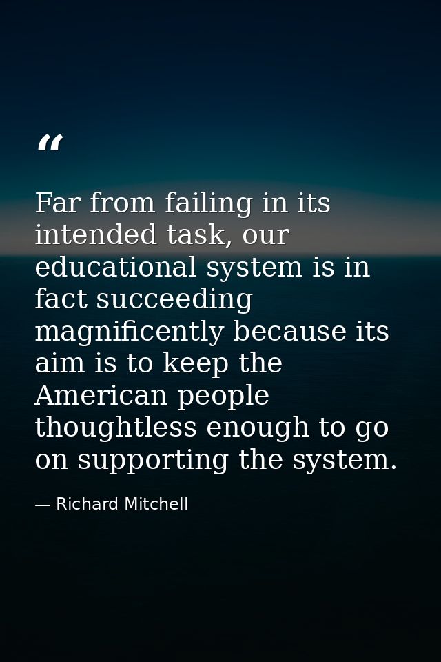 Far from failing in its intended task, our educational system is in fact succeeding magnificently because its aim is to  — Richard Mitchell