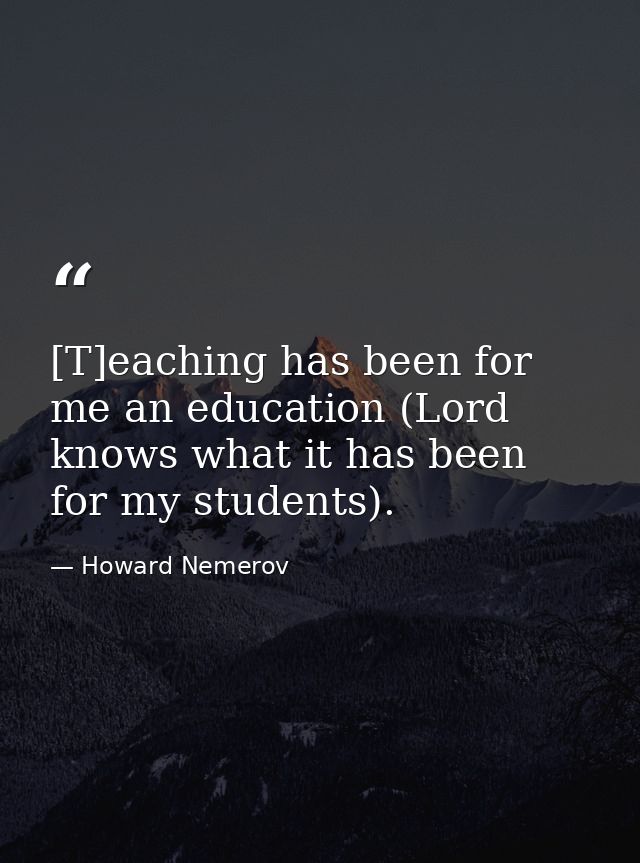 [T]eaching has been for me an education (Lord knows what it has been for my students). — Howard Nemerov