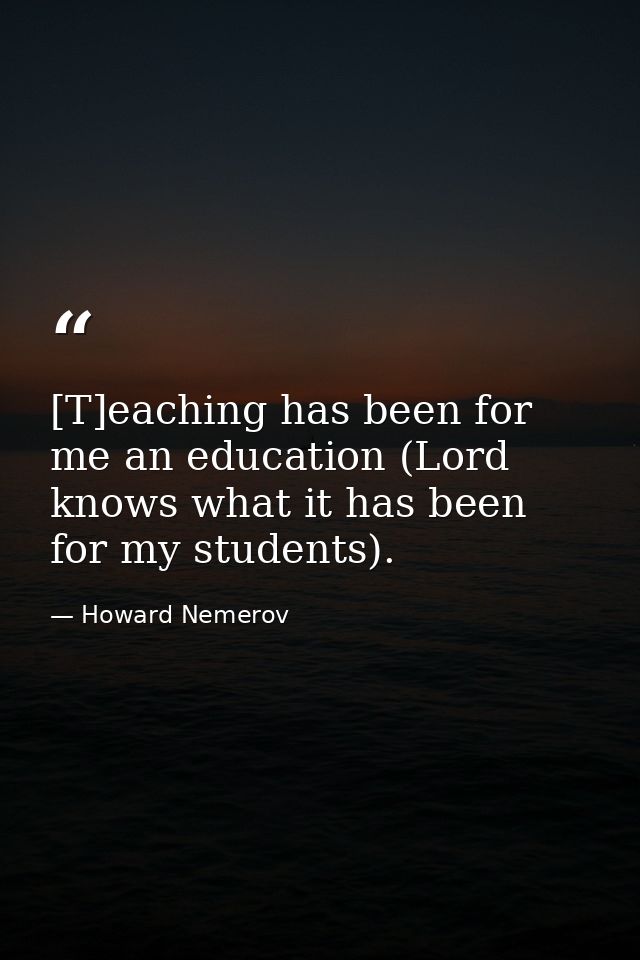 [T]eaching has been for me an education (Lord knows what it has been for my students). — Howard Nemerov