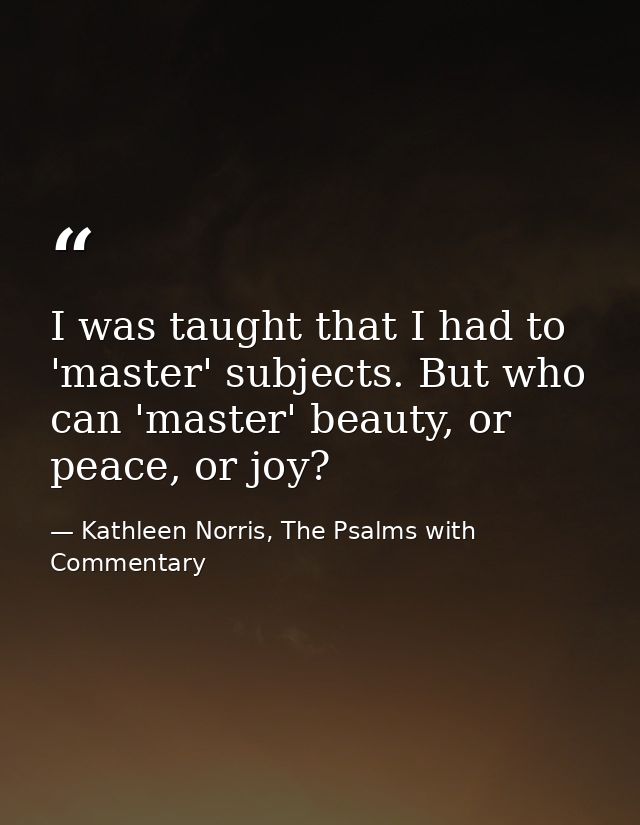 I was taught that I had to 'master' subjects. But who can 'master' beauty, or peace, or joy? — Kathleen Norris, The Psalms with Commentary