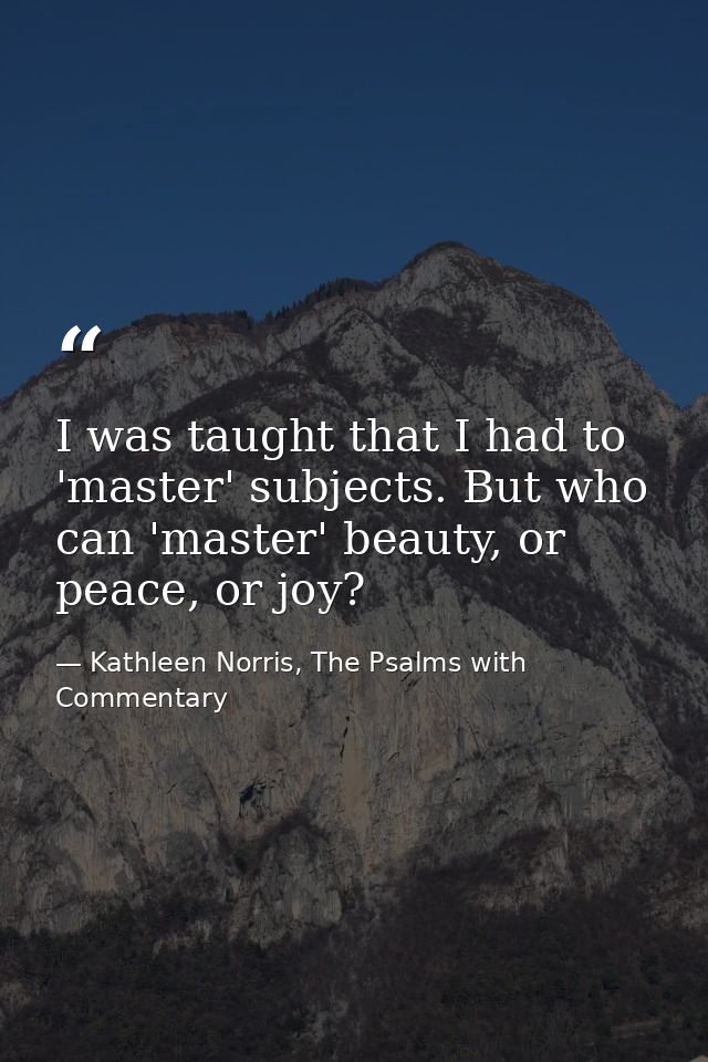 I was taught that I had to 'master' subjects. But who can 'master' beauty, or peace, or joy? — Kathleen Norris, The Psalms with Commentary