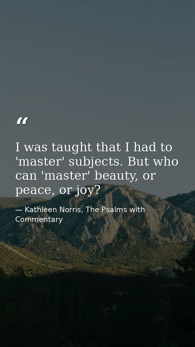 I was taught that I had to 'master' subjects. But who can 'master' beauty, or peace, or joy? — Kathleen Norris, The Psalms with Commentary