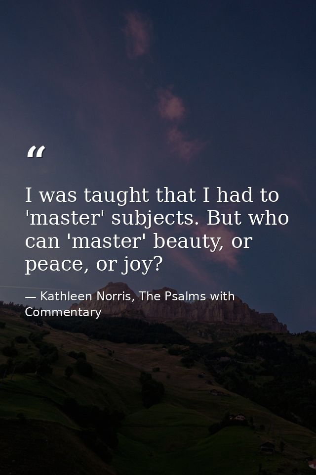 I was taught that I had to 'master' subjects. But who can 'master' beauty, or peace, or joy? — Kathleen Norris, The Psalms with Commentary