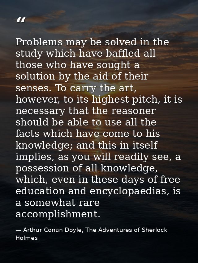 Problems may be solved in the study which have baffled all those who have sought a solution by the aid of their senses.  — Arthur Conan Doyle, The Adventures of Sherlock Holmes