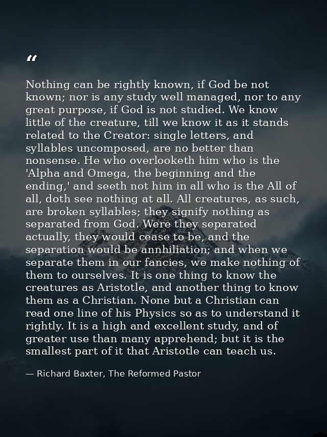 Nothing can be rightly known, if God be not known; nor is any study well managed, nor to any great purpose, if God is no — Richard Baxter, The Reformed Pastor