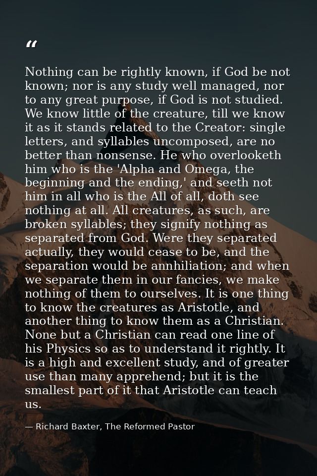 Nothing can be rightly known, if God be not known; nor is any study well managed, nor to any great purpose, if God is no — Richard Baxter, The Reformed Pastor
