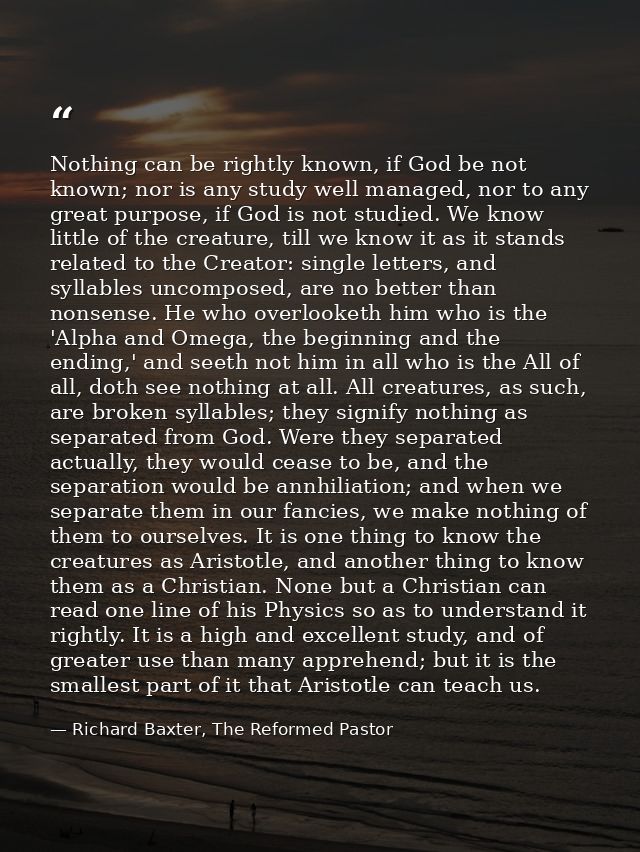Nothing can be rightly known, if God be not known; nor is any study well managed, nor to any great purpose, if God is no — Richard Baxter, The Reformed Pastor