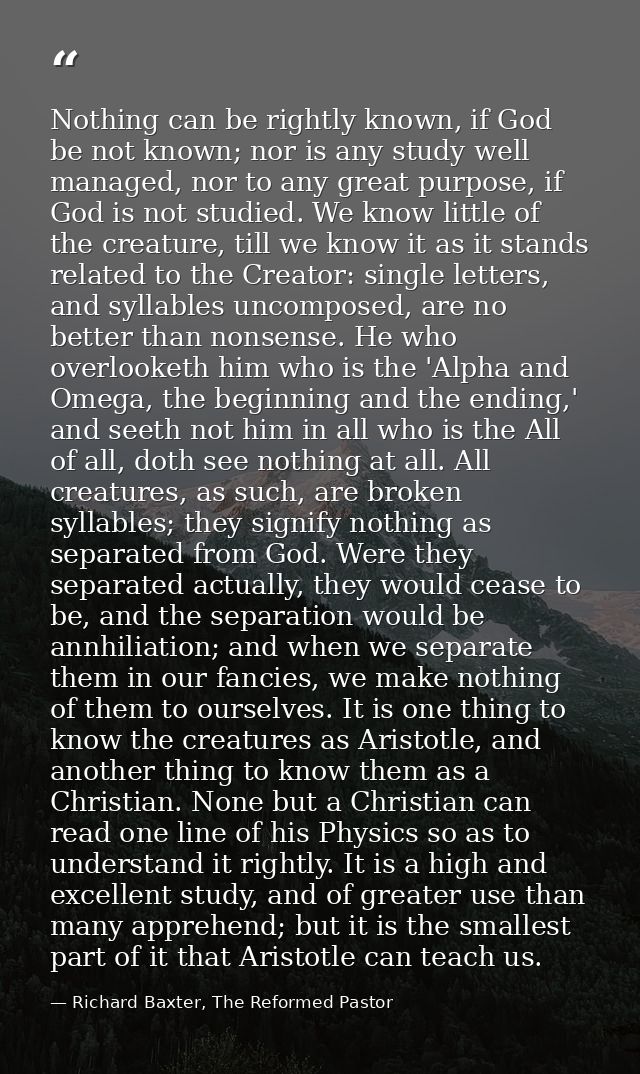 Nothing can be rightly known, if God be not known; nor is any study well managed, nor to any great purpose, if God is no — Richard Baxter, The Reformed Pastor