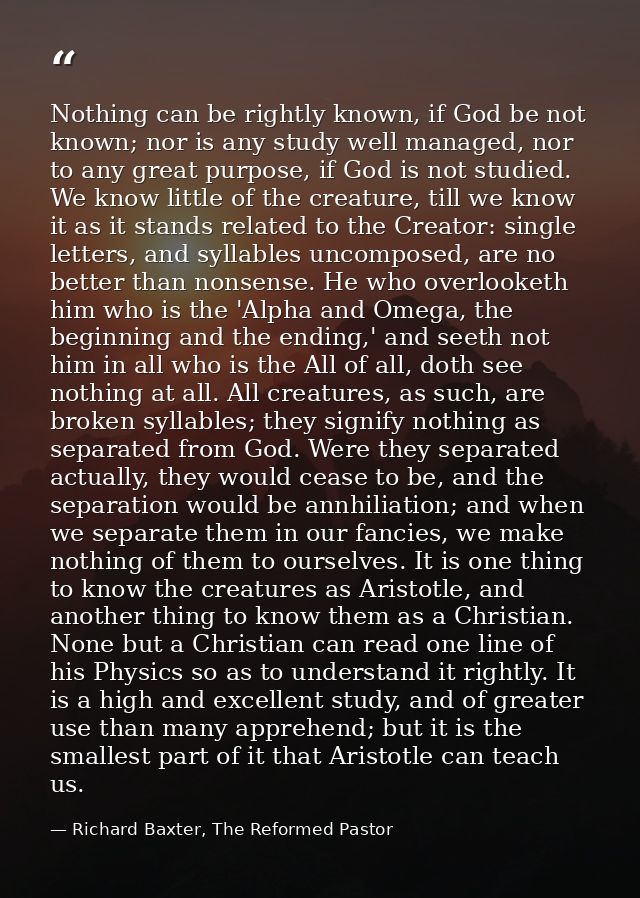 Nothing can be rightly known, if God be not known; nor is any study well managed, nor to any great purpose, if God is no — Richard Baxter, The Reformed Pastor