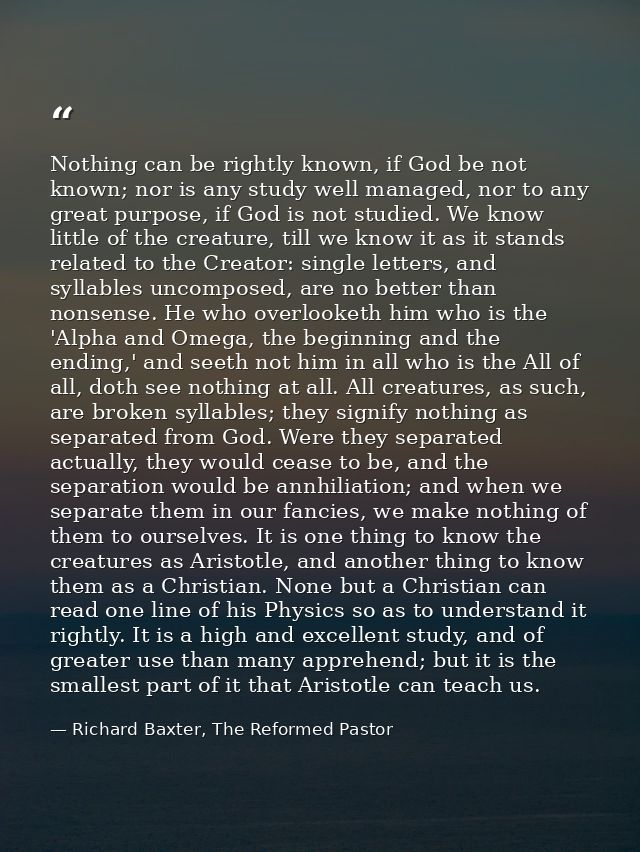 Nothing can be rightly known, if God be not known; nor is any study well managed, nor to any great purpose, if God is no — Richard Baxter, The Reformed Pastor