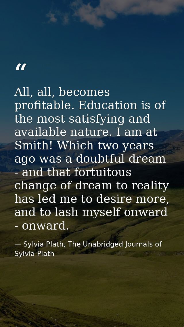 All, all, becomes profitable. Education is of the most satisfying and available nature. I am at Smith! Which two years a — Sylvia Plath, The Unabridged Journals of Sylvia Plath