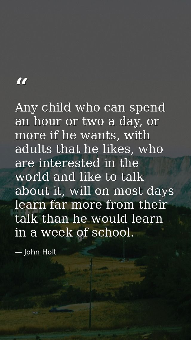 Any child who can spend an hour or two a day, or more if he wants, with adults that he likes, who are interested in the  — John Holt