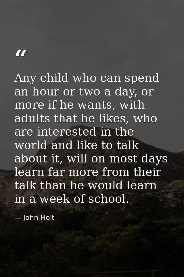 Any child who can spend an hour or two a day, or more if he wants, with adults that he likes, who are interested in the  — John Holt