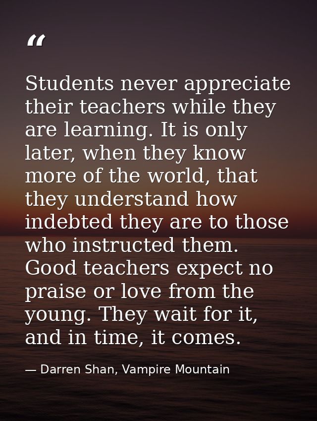 Students never appreciate their teachers while they are learning. It is only later, when they know more of the world, th — Darren Shan, Vampire Mountain