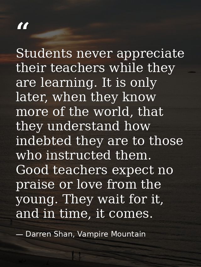 Students never appreciate their teachers while they are learning. It is only later, when they know more of the world, th — Darren Shan, Vampire Mountain