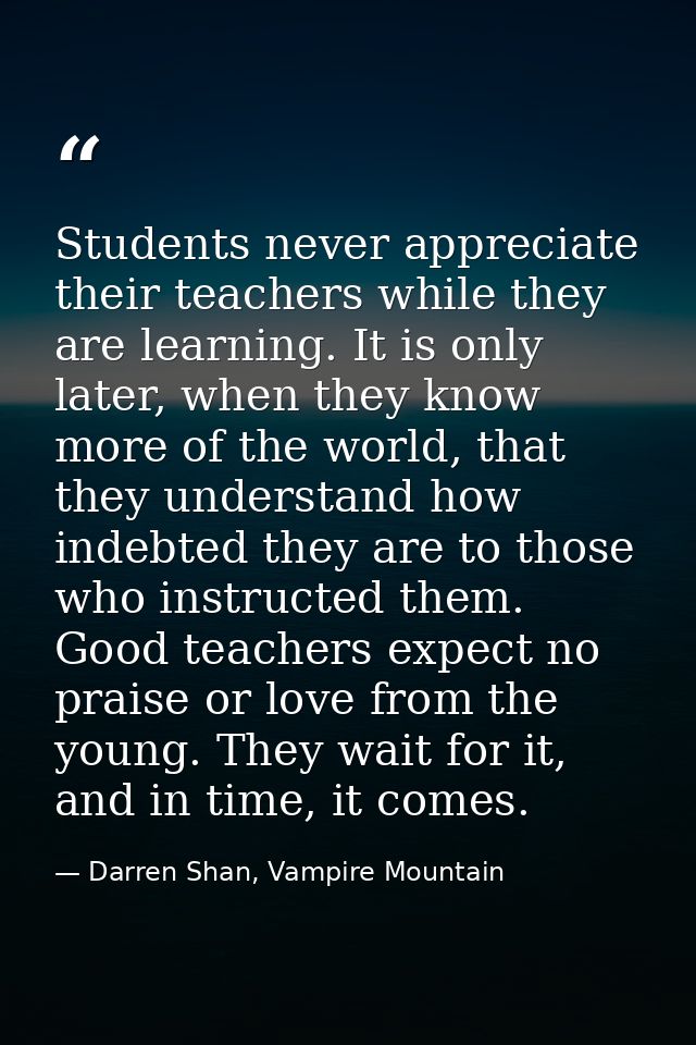 Students never appreciate their teachers while they are learning. It is only later, when they know more of the world, th — Darren Shan, Vampire Mountain