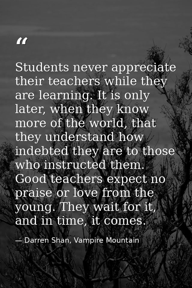 Students never appreciate their teachers while they are learning. It is only later, when they know more of the world, th — Darren Shan, Vampire Mountain