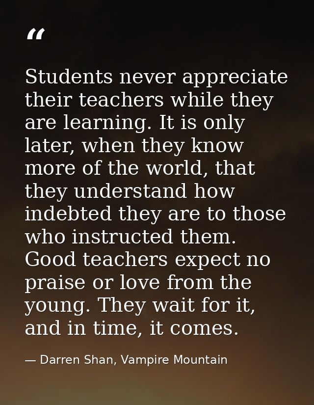 Students never appreciate their teachers while they are learning. It is only later, when they know more of the world, th — Darren Shan, Vampire Mountain