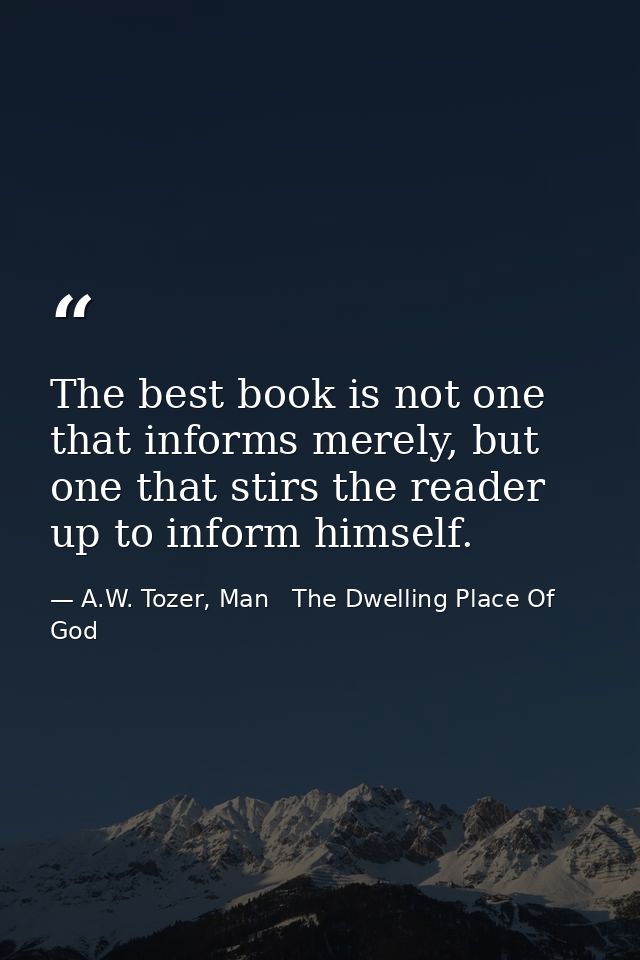 The best book is not one that informs merely, but one that stirs the reader up to inform himself. — A.W. Tozer, Man   The Dwelling Place Of God