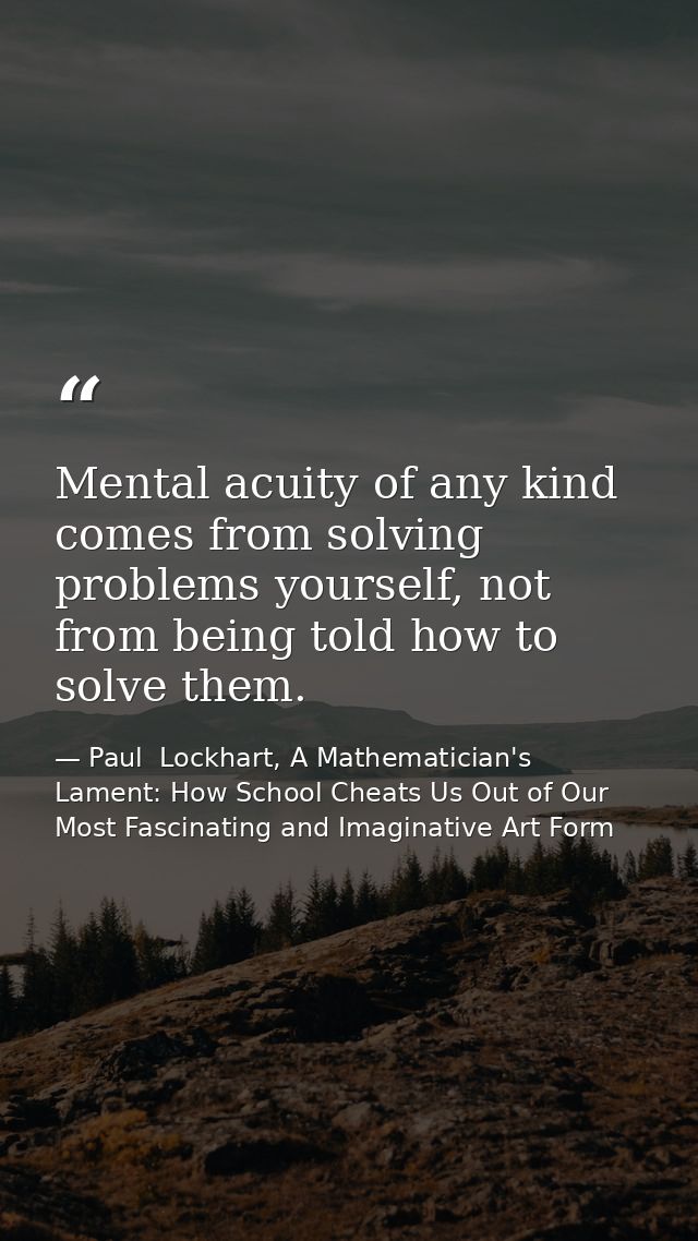 Mental acuity of any kind comes from solving problems yourself, not from being told how to solve them. — Paul  Lockhart, A Mathematician's Lament: How School Cheats Us Out of Our Most Fascinating and Imaginative Art Form