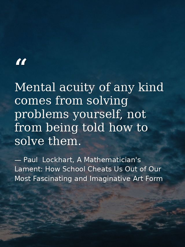 Mental acuity of any kind comes from solving problems yourself, not from being told how to solve them. — Paul  Lockhart, A Mathematician's Lament: How School Cheats Us Out of Our Most Fascinating and Imaginative Art Form