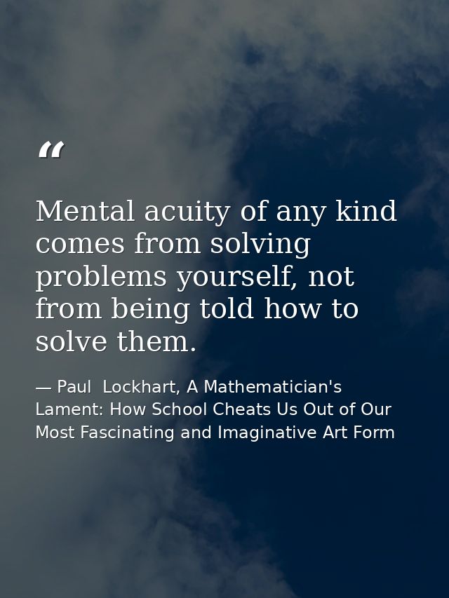 Mental acuity of any kind comes from solving problems yourself, not from being told how to solve them. — Paul  Lockhart, A Mathematician's Lament: How School Cheats Us Out of Our Most Fascinating and Imaginative Art Form