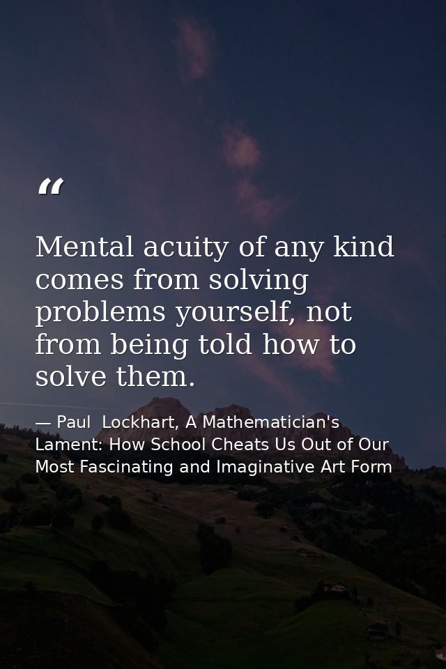 Mental acuity of any kind comes from solving problems yourself, not from being told how to solve them. — Paul  Lockhart, A Mathematician's Lament: How School Cheats Us Out of Our Most Fascinating and Imaginative Art Form