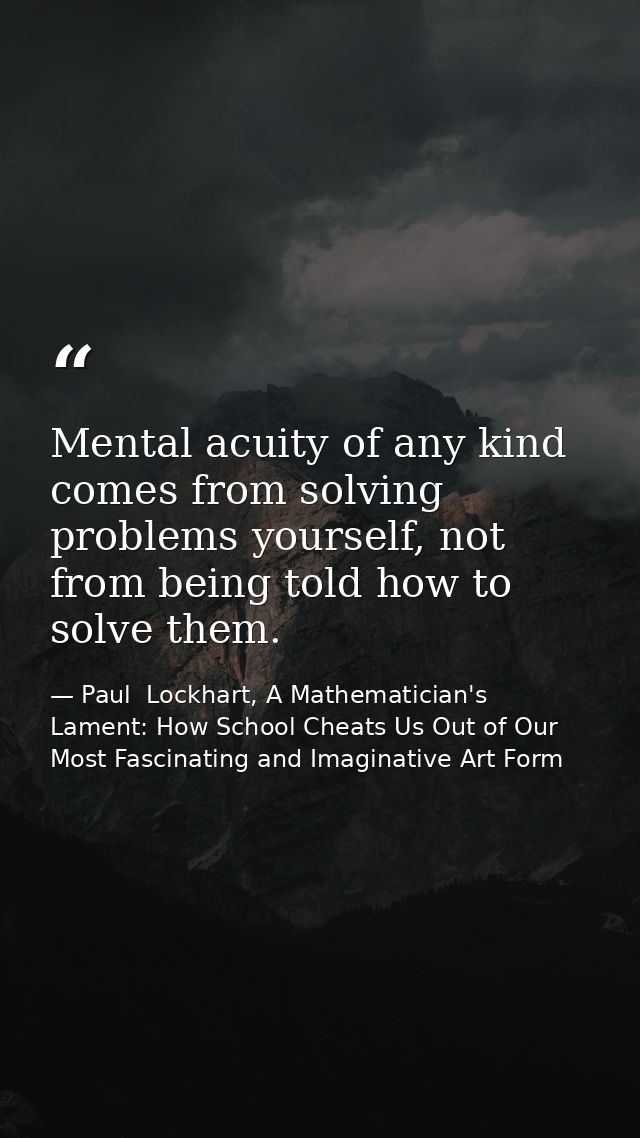 Mental acuity of any kind comes from solving problems yourself, not from being told how to solve them. — Paul  Lockhart, A Mathematician's Lament: How School Cheats Us Out of Our Most Fascinating and Imaginative Art Form