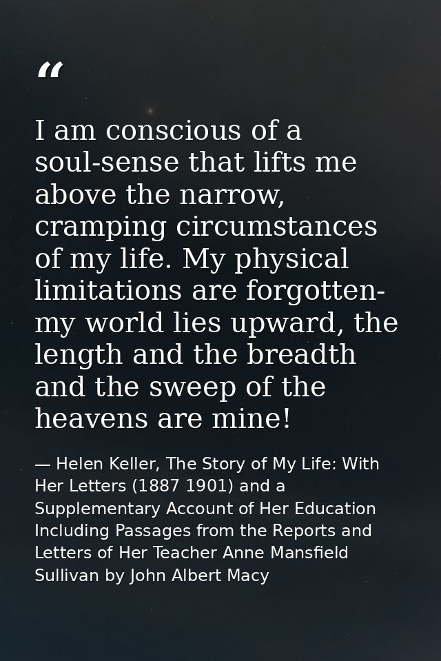 I am conscious of a soul-sense that lifts me above the narrow, cramping circumstances of my life. My physical limitation — Helen Keller, The Story of My Life: With Her Letters (1887 1901) and a Supplementary Account of Her Education Including Passages from the Reports and Letters of Her Teacher Anne Mansfield Sullivan by John Albert Macy