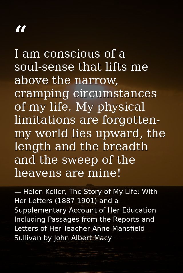 I am conscious of a soul-sense that lifts me above the narrow, cramping circumstances of my life. My physical limitation — Helen Keller, The Story of My Life: With Her Letters (1887 1901) and a Supplementary Account of Her Education Including Passages from the Reports and Letters of Her Teacher Anne Mansfield Sullivan by John Albert Macy