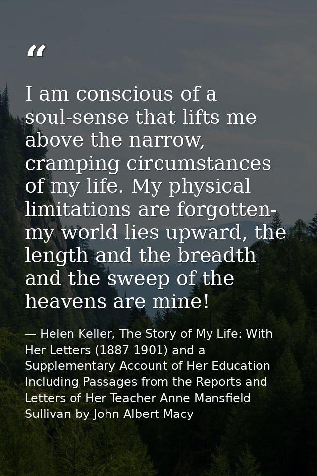 I am conscious of a soul-sense that lifts me above the narrow, cramping circumstances of my life. My physical limitation — Helen Keller, The Story of My Life: With Her Letters (1887 1901) and a Supplementary Account of Her Education Including Passages from the Reports and Letters of Her Teacher Anne Mansfield Sullivan by John Albert Macy