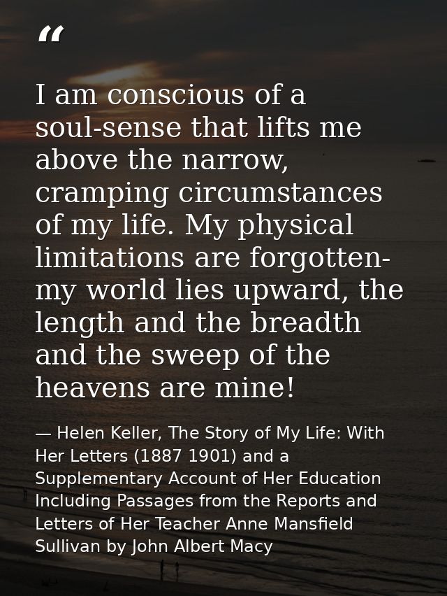 I am conscious of a soul-sense that lifts me above the narrow, cramping circumstances of my life. My physical limitation — Helen Keller, The Story of My Life: With Her Letters (1887 1901) and a Supplementary Account of Her Education Including Passages from the Reports and Letters of Her Teacher Anne Mansfield Sullivan by John Albert Macy