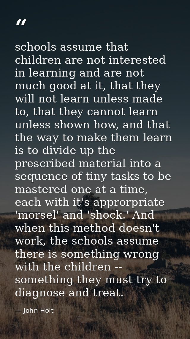 schools assume that children are not interested in learning and are not much good at it, that they will not learn unless — John Holt