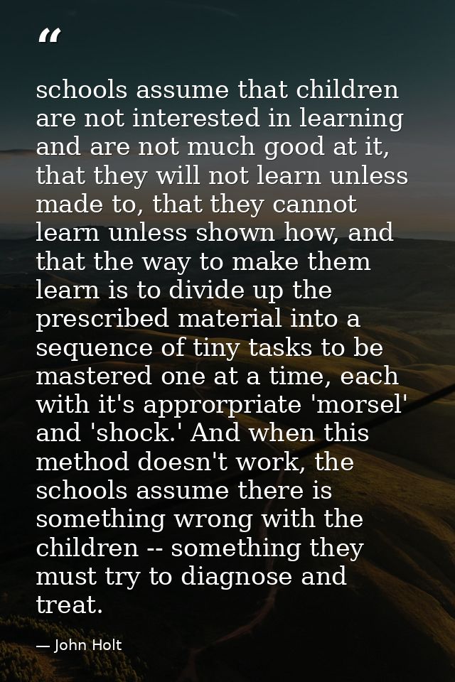 schools assume that children are not interested in learning and are not much good at it, that they will not learn unless — John Holt