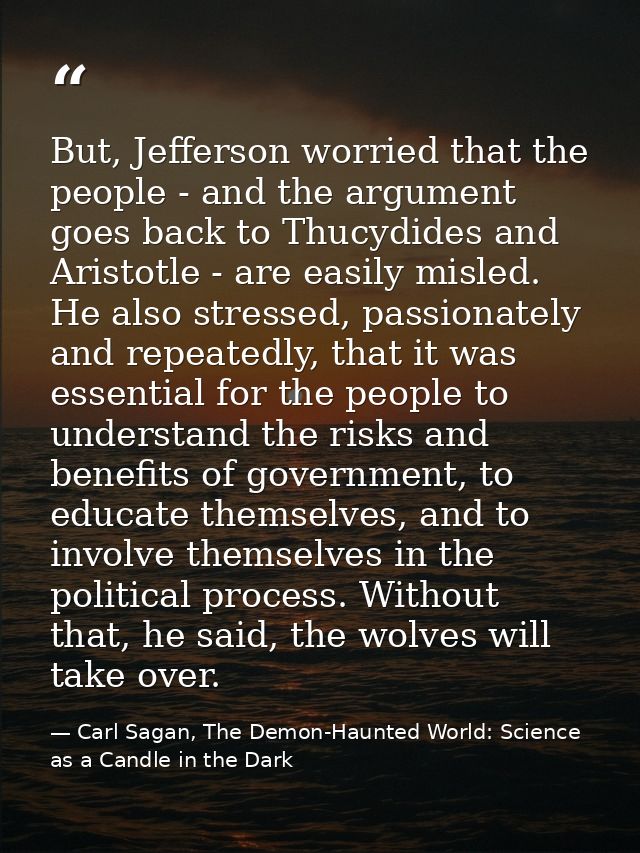 But, Jefferson worried that the people - and the argument goes back to Thucydides and Aristotle - are easily misled. He  — Carl Sagan, The Demon-Haunted World: Science as a Candle in the Dark