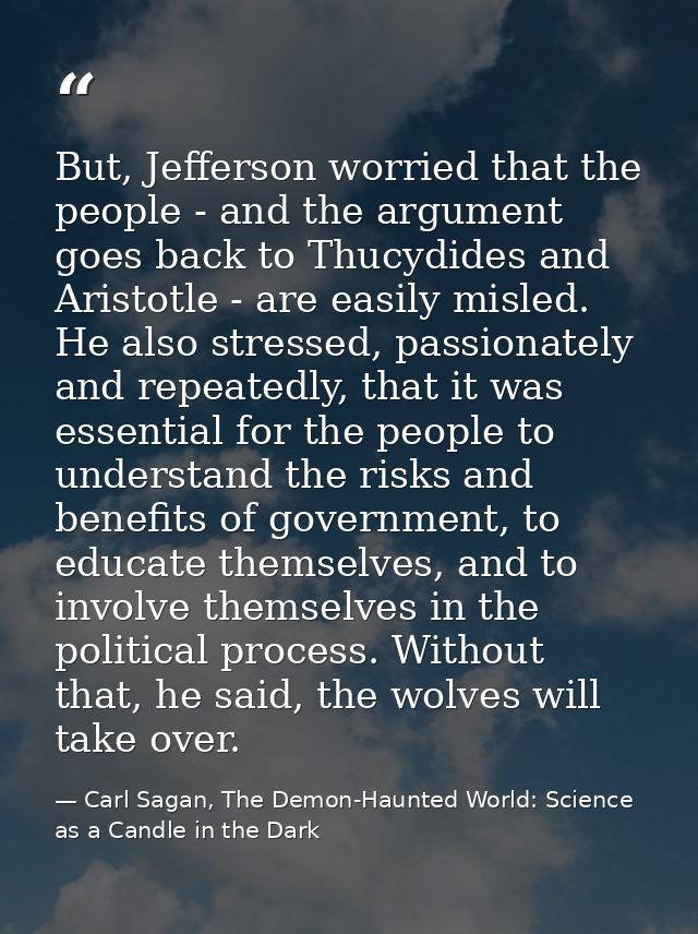 But, Jefferson worried that the people - and the argument goes back to Thucydides and Aristotle - are easily misled. He  — Carl Sagan, The Demon-Haunted World: Science as a Candle in the Dark