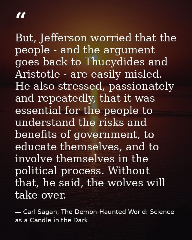 But, Jefferson worried that the people - and the argument goes back to Thucydides and Aristotle - are easily misled. He  — Carl Sagan, The Demon-Haunted World: Science as a Candle in the Dark